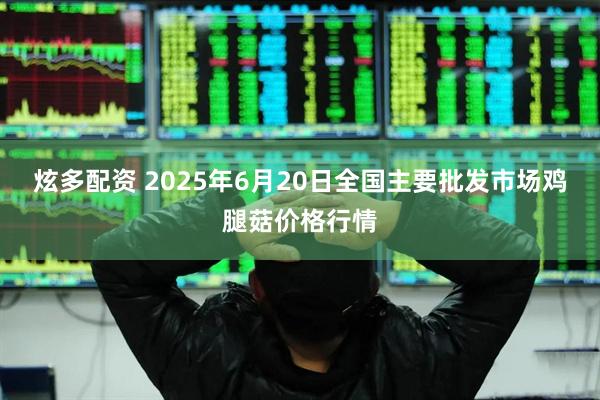 炫多配资 2025年6月20日全国主要批发市场鸡腿菇价格行情