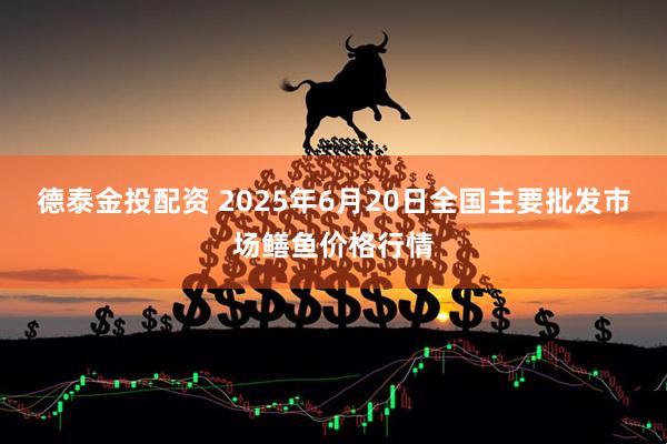 德泰金投配资 2025年6月20日全国主要批发市场鳝鱼价格行情