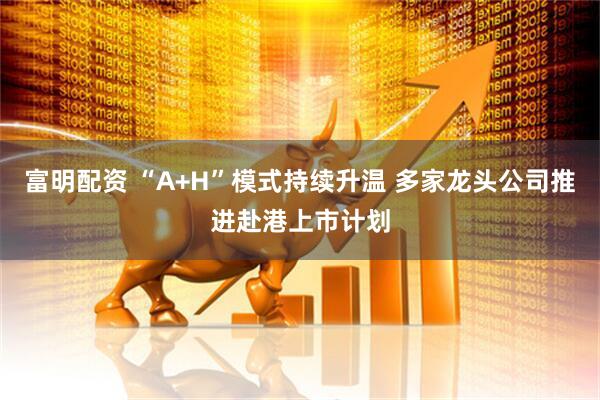 富明配资 “A+H”模式持续升温 多家龙头公司推进赴港上市计划