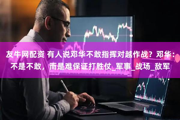 友牛网配资 有人说邓华不敢指挥对越作战？邓华：不是不敢，而是难保证打胜仗_军事_战场_敌军