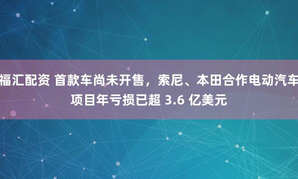 福汇配资 首款车尚未开售，索尼、本田合作电动汽车项目年亏损已超 3.6 亿美元
