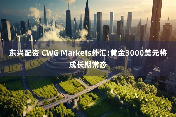 东兴配资 CWG Markets外汇:黄金3000美元将成长期常态