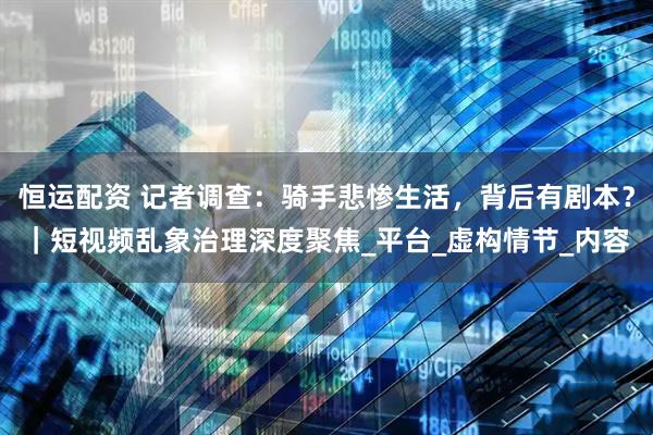 恒运配资 记者调查：骑手悲惨生活，背后有剧本？｜短视频乱象治理深度聚焦_平台_虚构情节_内容