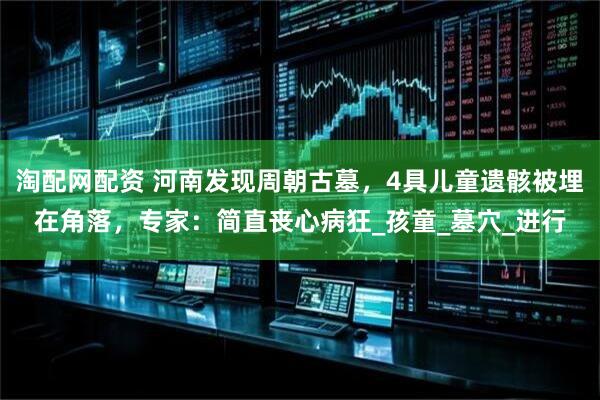 淘配网配资 河南发现周朝古墓，4具儿童遗骸被埋在角落，专家：简直丧心病狂_孩童_墓穴_进行