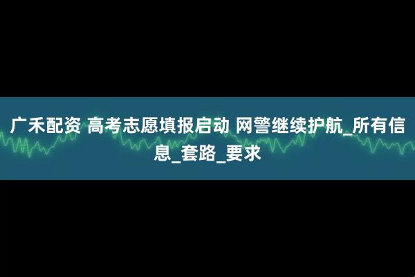 广禾配资 高考志愿填报启动 网警继续护航_所有信息_套路_要求