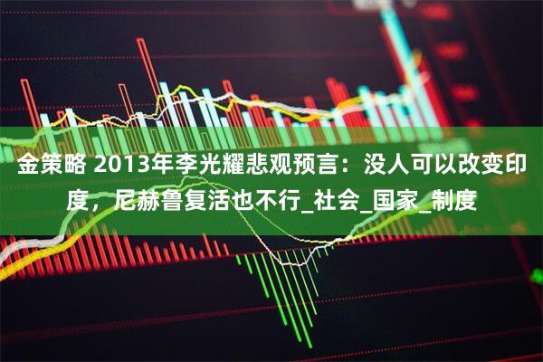 金策略 2013年李光耀悲观预言：没人可以改变印度，尼赫鲁复活也不行_社会_国家_制度
