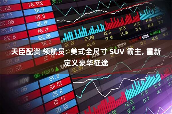 天臣配资 领航员: 美式全尺寸 SUV 霸主, 重新定义豪华征途