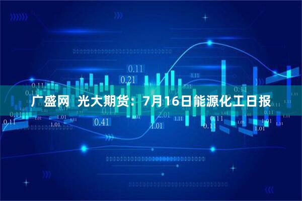 广盛网  光大期货：7月16日能源化工日报