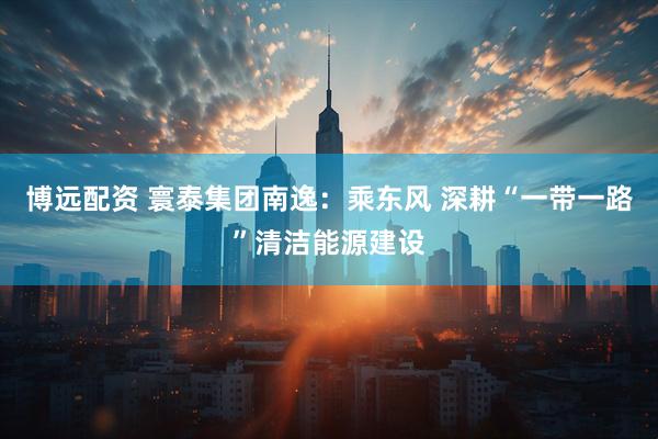 博远配资 寰泰集团南逸：乘东风 深耕“一带一路”清洁能源建设