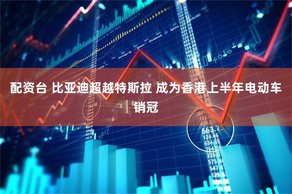 配资台 比亚迪超越特斯拉 成为香港上半年电动车销冠