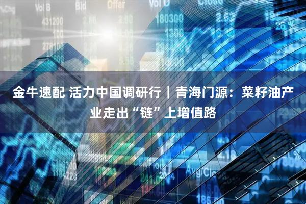 金牛速配 活力中国调研行｜青海门源：菜籽油产业走出“链”上增值路