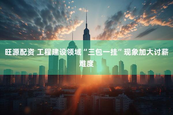 旺源配资 工程建设领域“三包一挂”现象加大讨薪难度