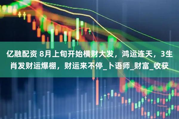 亿融配资 8月上旬开始横财大发，鸿运连天，3生肖发财运爆棚，财运来不停_卜语师_财富_收获