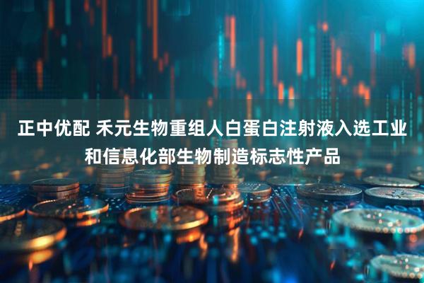 正中优配 禾元生物重组人白蛋白注射液入选工业和信息化部生物制造标志性产品