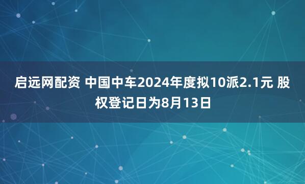启远网配资 中国中车2024年度拟10派2.1元 股权登记日为8月13日