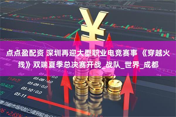 点点盈配资 深圳再迎大型职业电竞赛事 《穿越火线》双端夏季总决赛开战_战队_世界_成都