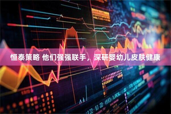 恒泰策略 他们强强联手，深研婴幼儿皮肤健康