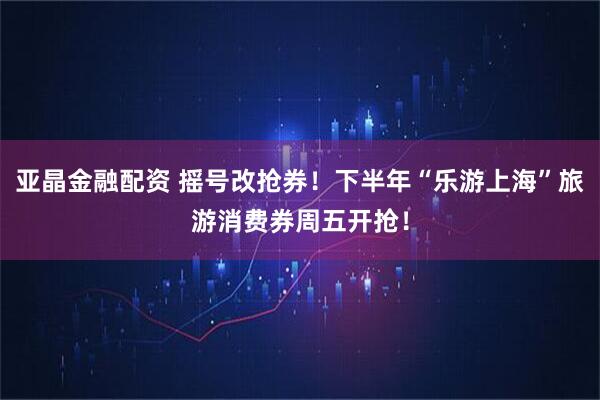 亚晶金融配资 摇号改抢券！下半年“乐游上海”旅游消费券周五开抢！
