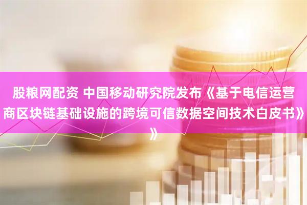 股粮网配资 中国移动研究院发布《基于电信运营商区块链基础设施的跨境可信数据空间技术白皮书》