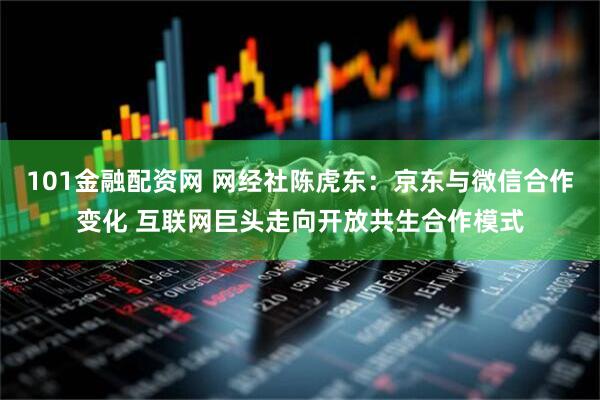 101金融配资网 网经社陈虎东：京东与微信合作变化 互联网巨头走向开放共生合作模式