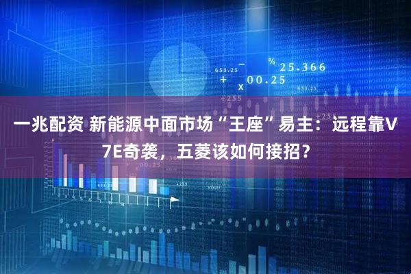 一兆配资 新能源中面市场“王座”易主：远程靠V7E奇袭，五菱该如何接招？