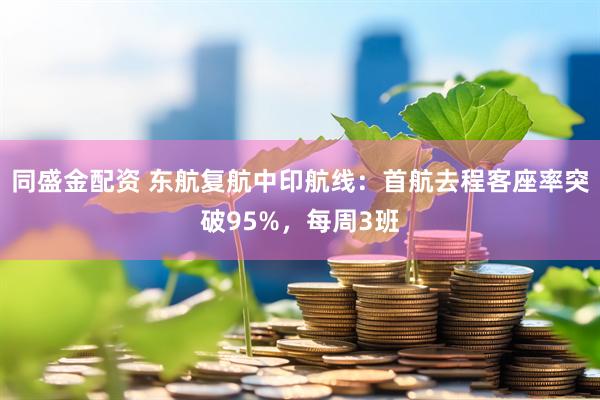 同盛金配资 东航复航中印航线：首航去程客座率突破95%，每周3班