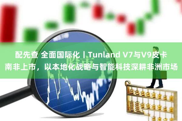 配先查 全面国际化丨Tunland V7与V9皮卡南非上市，以本地化战略与智能科技深耕非洲市场