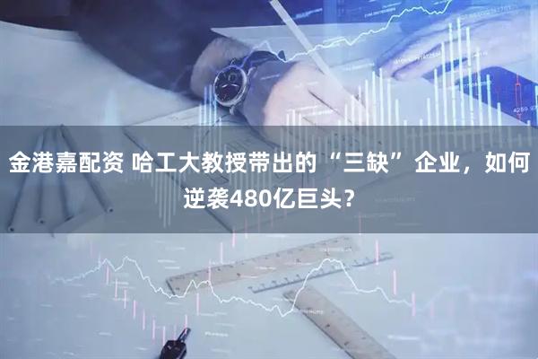 金港嘉配资 哈工大教授带出的 “三缺” 企业，如何逆袭480亿巨头？
