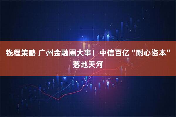 钱程策略 广州金融圈大事!中信百亿“耐心资本”落地天河