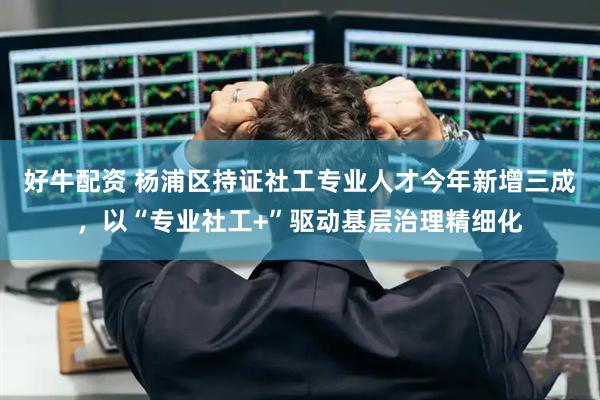 好牛配资 杨浦区持证社工专业人才今年新增三成,以“专业社工+”驱动基层治理精细化