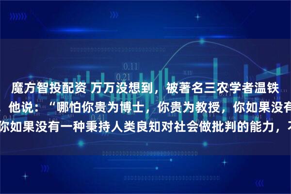 魔方智投配资 万万没想到，被著名三农学者温铁军教授的一段话惊醒了！他说：“哪怕你贵为博士，你贵为教授，你如果没有一种秉持人类良知对社会做批判的能力，不叫知识分子！”