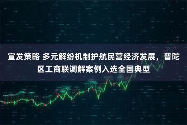 宣发策略 多元解纷机制护航民营经济发展，普陀区工商联调解案例入选全国典型