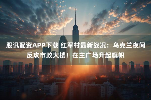 股讯配资APP下载 红军村最新战况：乌克兰夜间反攻市政大楼！在主广场升起旗帜