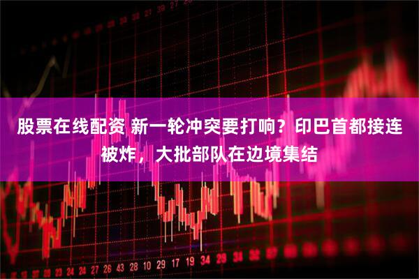 股票在线配资 新一轮冲突要打响?印巴首都接连被炸,大批部队在边境集结