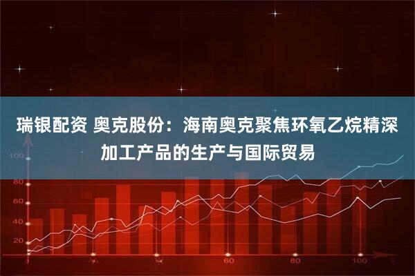瑞银配资 奥克股份：海南奥克聚焦环氧乙烷精深加工产品的生产与国际贸易