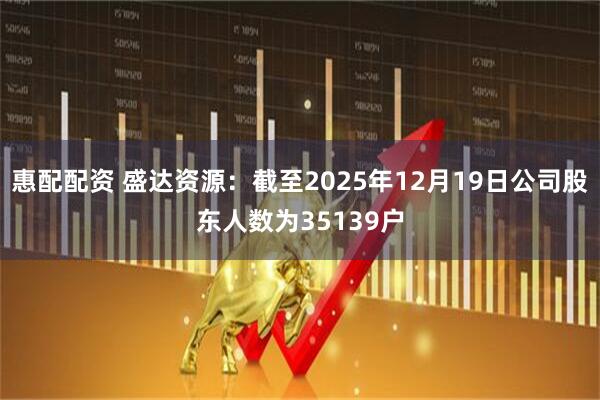 惠配配资 盛达资源：截至2025年12月19日公司股东人数为35139户