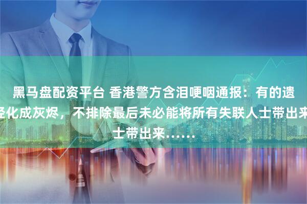 黑马盘配资平台 香港警方含泪哽咽通报：有的遗体已经化成灰烬，不排除最后未必能将所有失联人士带出来……