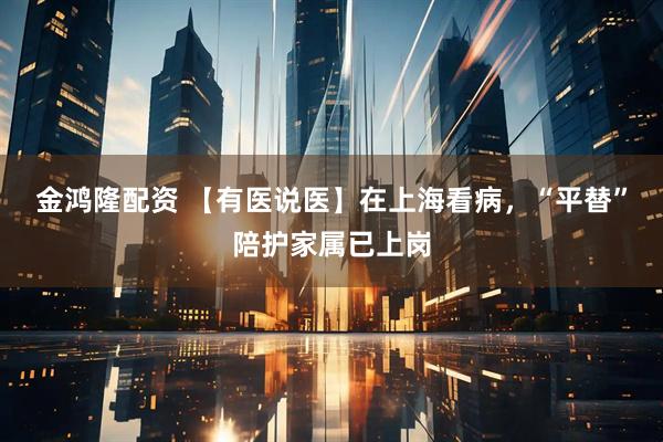 金鸿隆配资 【有医说医】在上海看病，“平替”陪护家属已上岗