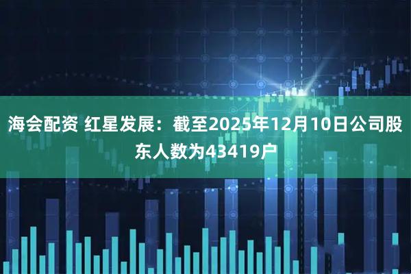 海会配资 红星发展：截至2025年12月10日公司股东人数为43419户
