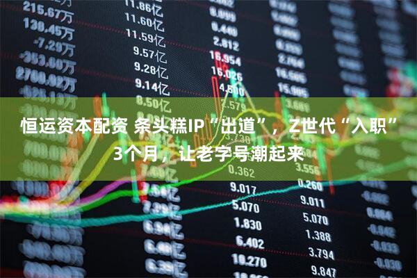 恒运资本配资 条头糕IP“出道”,Z世代“入职”3个月,让老字号潮起来