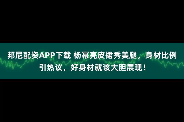 邦尼配资APP下载 杨幂亮皮裙秀美腿，身材比例引热议，好身材就该大胆展现！