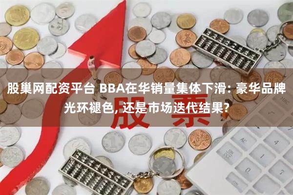 股巢网配资平台 BBA在华销量集体下滑: 豪华品牌光环褪色, 还是市场迭代结果?
