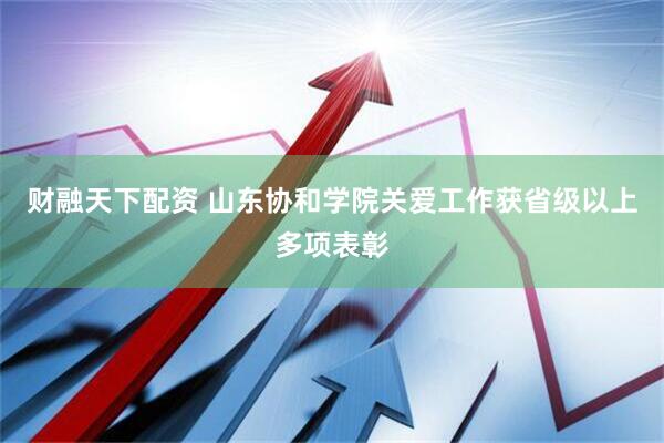 财融天下配资 山东协和学院关爱工作获省级以上多项表彰