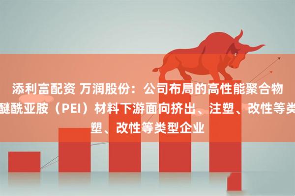 添利富配资 万润股份：公司布局的高性能聚合物产品聚醚酰亚胺（PEI）材料下游面向挤出、注塑、改性等类型企业