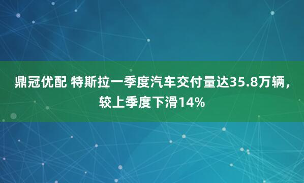 鼎冠优配 特斯拉一季度汽车交付量达35.8万辆，较上季度下滑14%